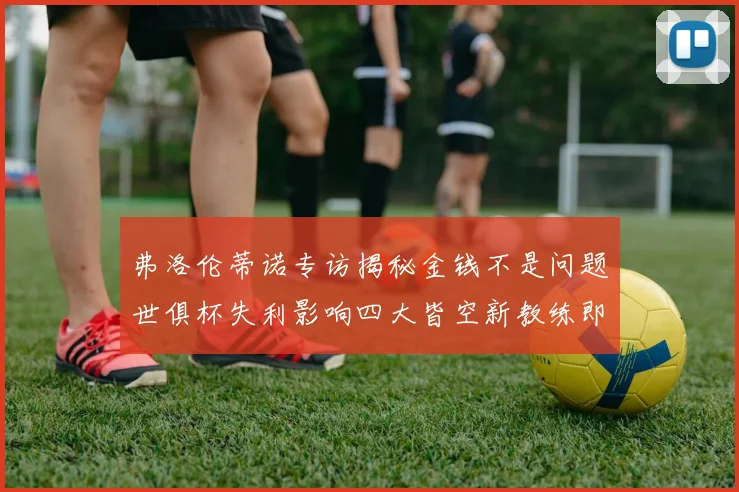 弗洛伦蒂诺专访揭秘金钱不是问题世俱杯失利影响四大皆空新教练即将到来