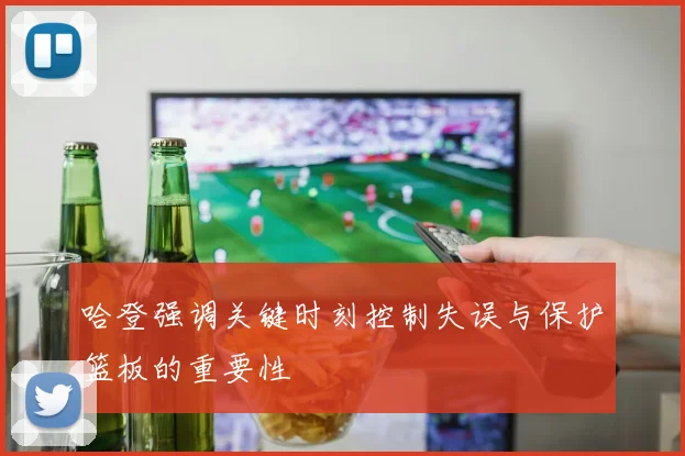 哈登强调关键时刻控制失误与保护篮板的重要性