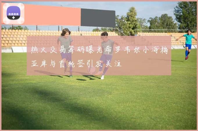 热火交易筹码曝光希罗韦尔小海梅亚库与首轮签引发关注