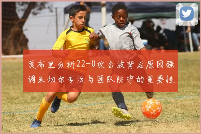 莫布里分析22-0攻击波背后原因强调米切尔专注与团队防守的重要性