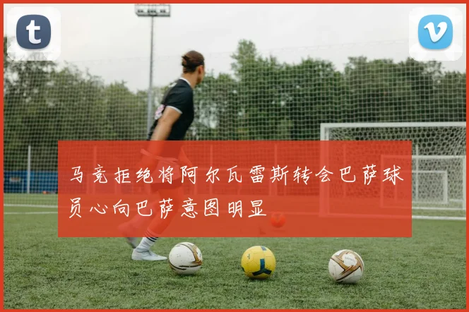 马竞拒绝将阿尔瓦雷斯转会巴萨球员心向巴萨意图明显