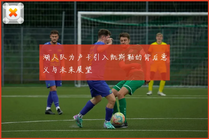湖人队为卢卡引入凯斯勒的背后意义与未来展望