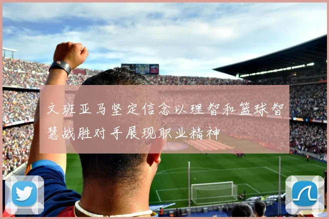 文班亚马坚定信念以理智和篮球智慧战胜对手展现职业精神