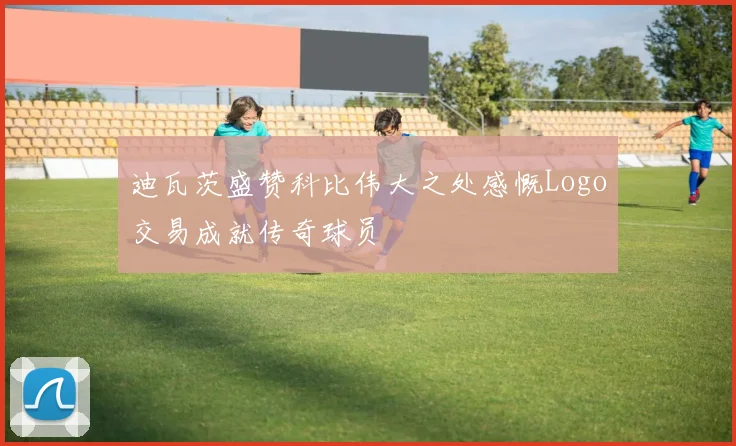 迪瓦茨盛赞科比伟大之处感慨Logo交易成就传奇球员