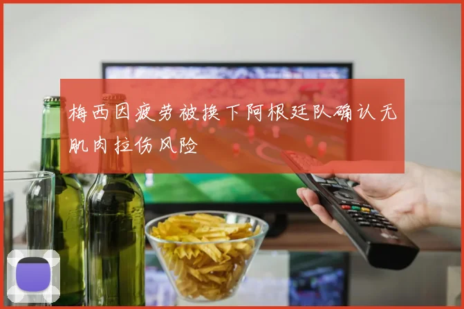 梅西因疲劳被换下阿根廷队确认无肌肉拉伤风险
