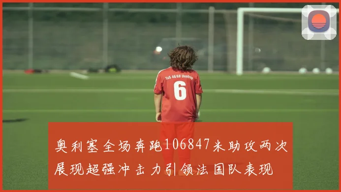 奥利塞全场奔跑106847米助攻两次展现超强冲击力引领法国队表现